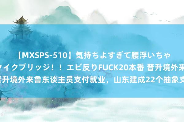 【MXSPS-510】気持ちよすぎて腰浮いちゃいました！絶頂のイクイクブリッジ！！エビ反りFUCK20本番 晋升境外来鲁东谈主员支付就业，山东建成22个抽象支付就业示范区