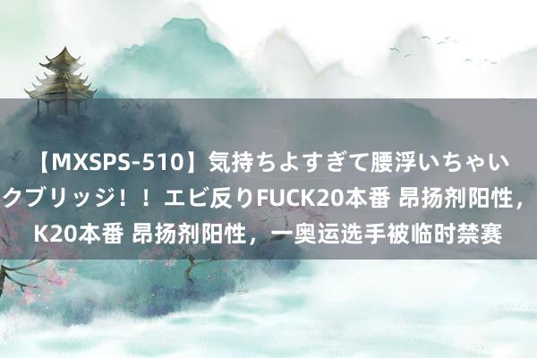 【MXSPS-510】気持ちよすぎて腰浮いちゃいました！絶頂のイクイクブリッジ！！エビ反りFUCK20本番 昂扬剂阳性，一奥运选手被临时禁赛