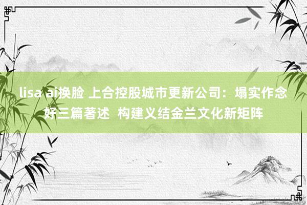 lisa ai换脸 上合控股城市更新公司：塌实作念好三篇著述  构建义结金兰文化新矩阵