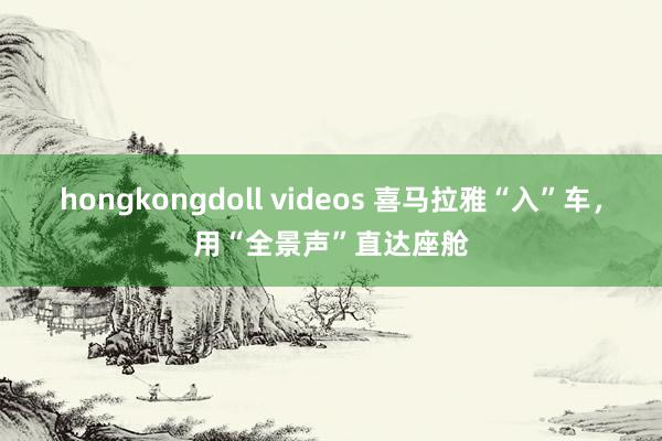 hongkongdoll videos 喜马拉雅“入”车，用“全景声”直达座舱