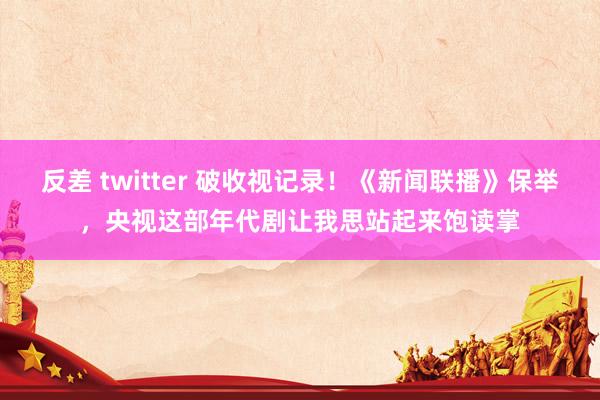 反差 twitter 破收视记录！《新闻联播》保举，央视这部年代剧让我思站起来饱读掌