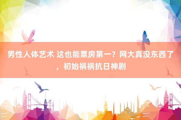 男性人体艺术 这也能票房第一？网大真没东西了，初始祸祸抗日神剧