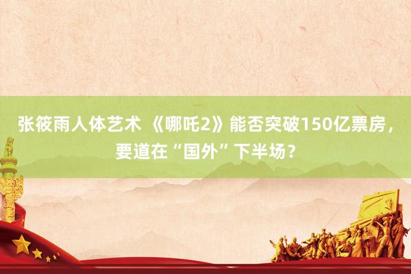 张筱雨人体艺术 《哪吒2》能否突破150亿票房，要道在“国外”下半场？