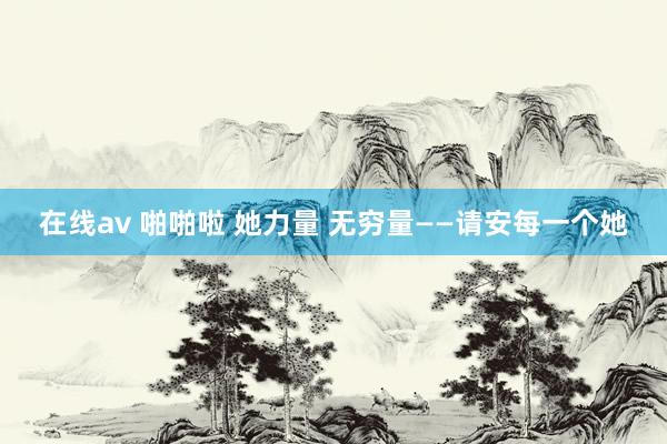 在线av 啪啪啦 她力量 无穷量——请安每一个她