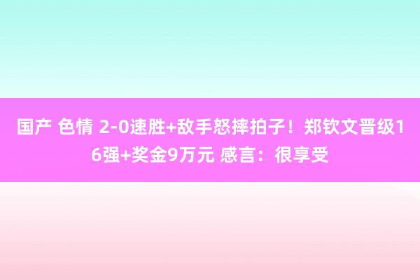 国产 色情 2-0速胜+敌手怒摔拍子！郑钦文晋级16强+奖金9万元 感言：很享受