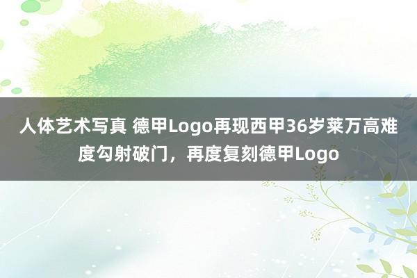 人体艺术写真 德甲Logo再现西甲36岁莱万高难度勾射破门，再度复刻德甲Logo