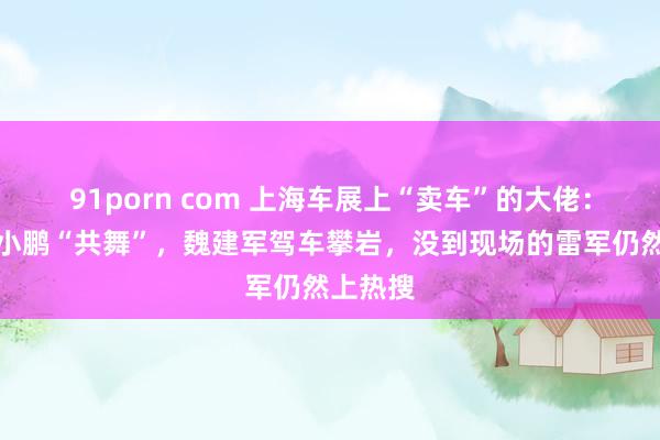 91porn com 上海车展上“卖车”的大佬：李斌何小鹏“共舞”，魏建军驾车攀岩，没到现场的雷军仍然上热搜