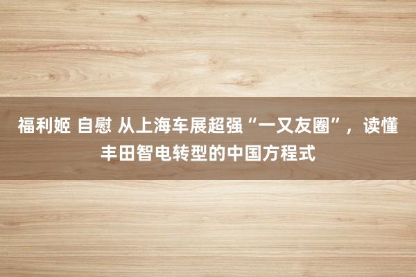 福利姬 自慰 从上海车展超强“一又友圈”，读懂丰田智电转型的中国方程式