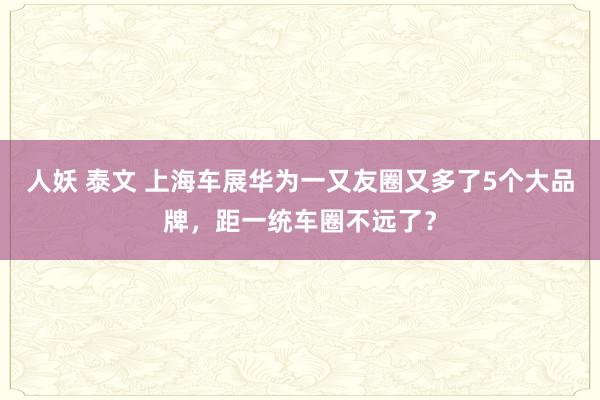 人妖 泰文 上海车展华为一又友圈又多了5个大品牌，距一统车圈不远了？