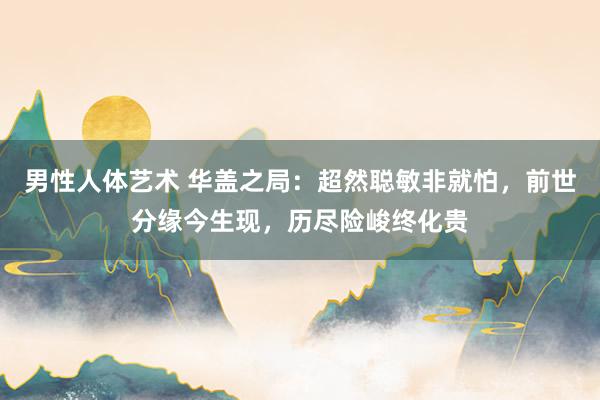 男性人体艺术 华盖之局：超然聪敏非就怕，前世分缘今生现，历尽险峻终化贵