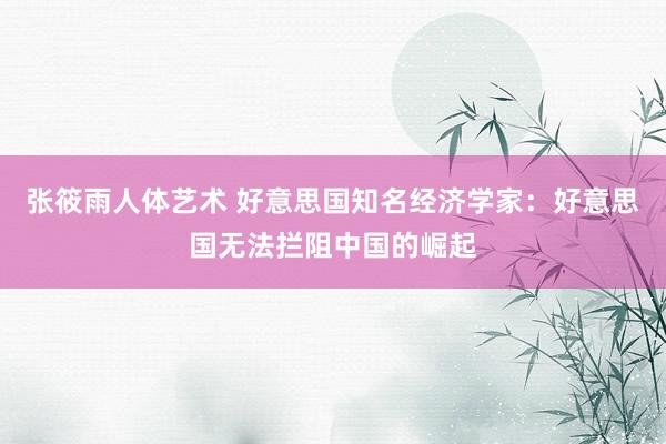 张筱雨人体艺术 好意思国知名经济学家：好意思国无法拦阻中国的崛起
