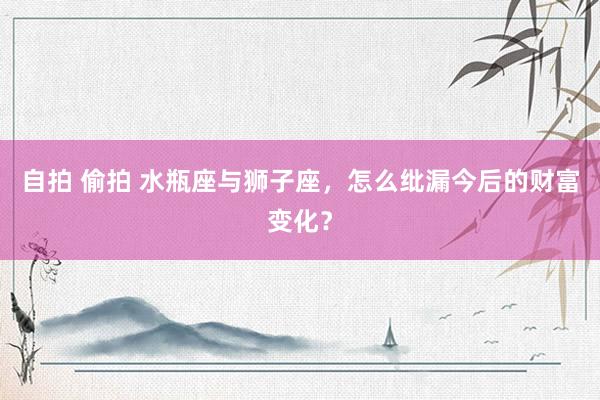 自拍 偷拍 水瓶座与狮子座，怎么纰漏今后的财富变化？