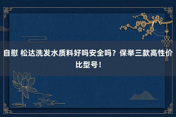 自慰 松达洗发水质料好吗安全吗？保举三款高性价比型号！