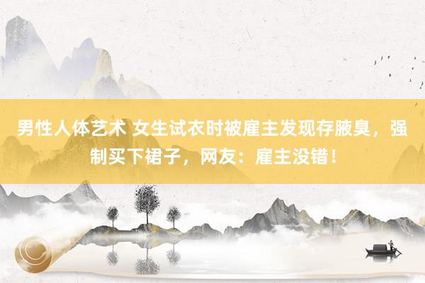 男性人体艺术 女生试衣时被雇主发现存腋臭，强制买下裙子，网友：雇主没错！