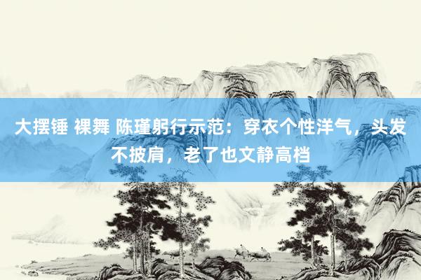 大摆锤 裸舞 陈瑾躬行示范：穿衣个性洋气，头发不披肩，老了也文静高档