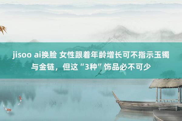 jisoo ai换脸 女性跟着年龄增长可不指示玉镯与金链，但这“3种”饰品必不可少