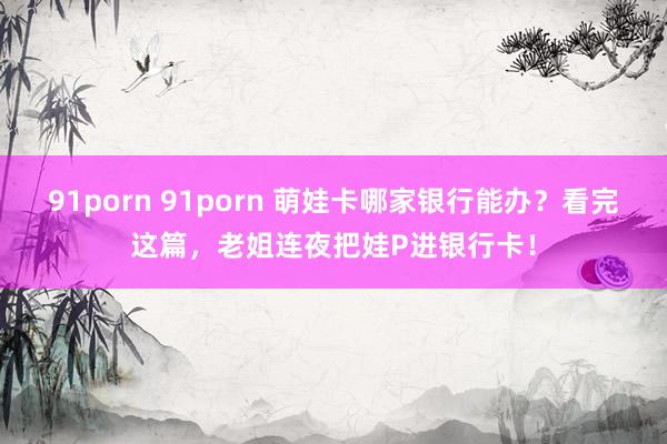 91porn 91porn 萌娃卡哪家银行能办？看完这篇，老姐连夜把娃P进银行卡！