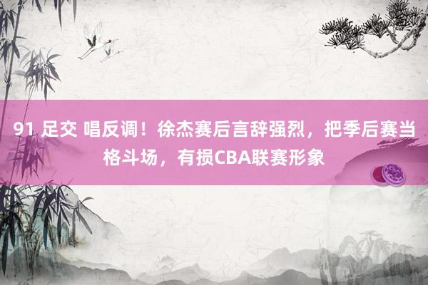91 足交 唱反调！徐杰赛后言辞强烈，把季后赛当格斗场，有损CBA联赛形象
