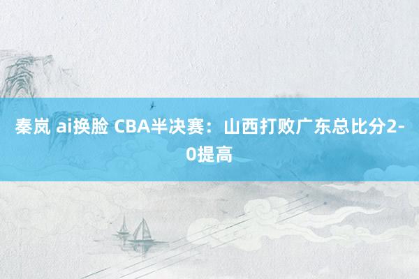 秦岚 ai换脸 CBA半决赛：山西打败广东总比分2-0提高