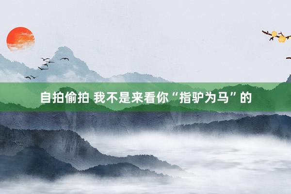 自拍偷拍 我不是来看你“指驴为马”的
