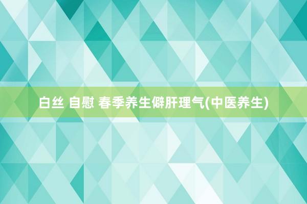 白丝 自慰 春季养生僻肝理气(中医养生)