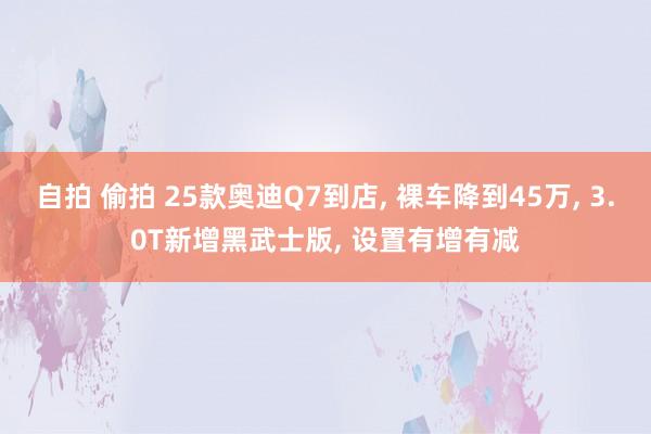 自拍 偷拍 25款奥迪Q7到店， 裸车降到45万， 3.0T新增黑武士版， 设置有增有减