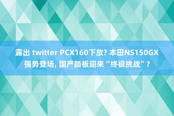 露出 twitter PCX160下放? 本田NS150GX强势登场， 国产踏板迎来“终极挑战”?