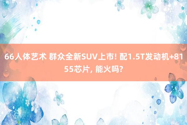 66人体艺术 群众全新SUV上市! 配1.5T发动机+8155芯片， 能火吗?