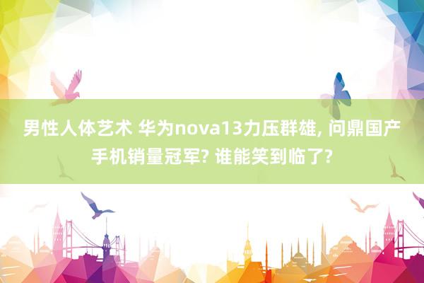 男性人体艺术 华为nova13力压群雄， 问鼎国产手机销量冠军? 谁能笑到临了?