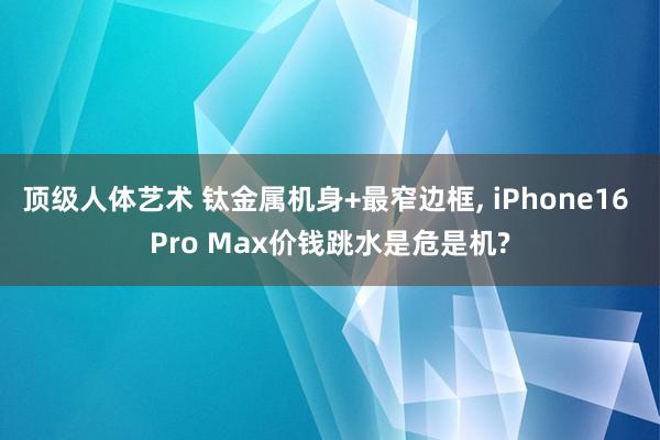 顶级人体艺术 钛金属机身+最窄边框， iPhone16 Pro Max价钱跳水是危是机?