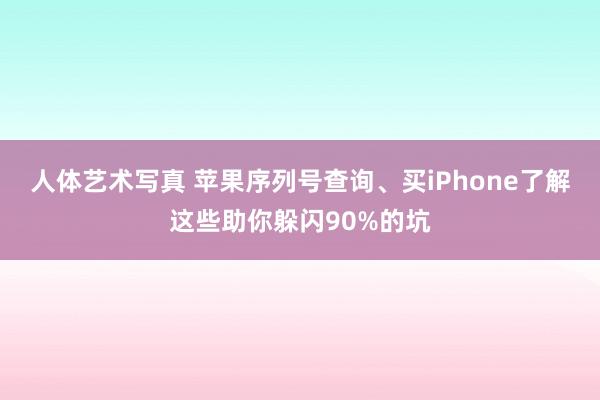 人体艺术写真 苹果序列号查询、买iPhone了解这些助你躲闪90%的坑
