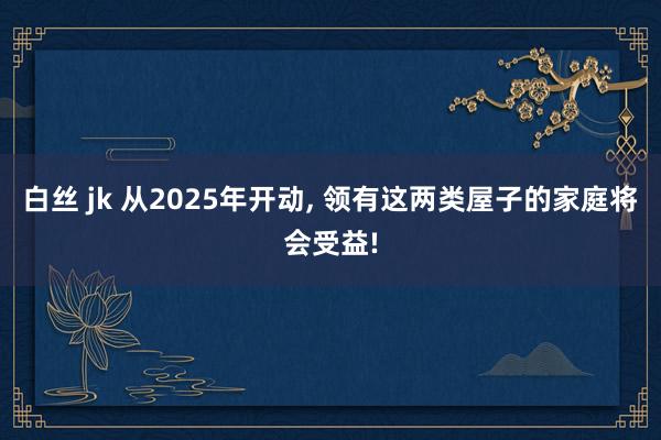 白丝 jk 从2025年开动， 领有这两类屋子的家庭将会受益!