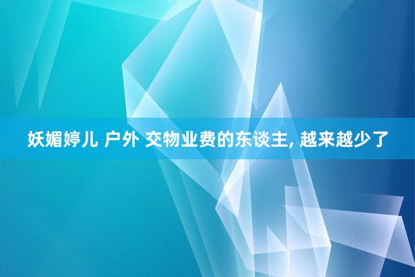 妖媚婷儿 户外 交物业费的东谈主， 越来越少了