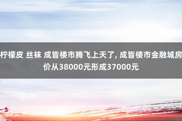 柠檬皮 丝袜 成皆楼市腾飞上天了， 成皆楼市金融城房价从38000元形成37000元