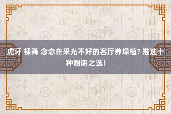虎牙 裸舞 念念在采光不好的客厅养绿植? 推选十种耐阴之选!
