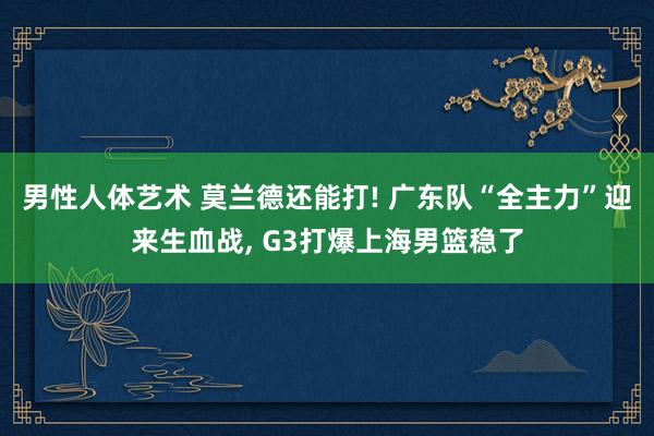 男性人体艺术 莫兰德还能打! 广东队“全主力”迎来生血战， G3打爆上海男篮稳了