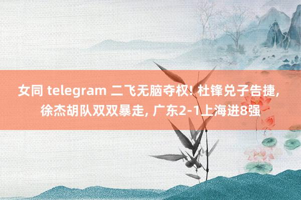 女同 telegram 二飞无脑夺权! 杜锋兑子告捷， 徐杰胡队双双暴走， 广东2-1上海进8强