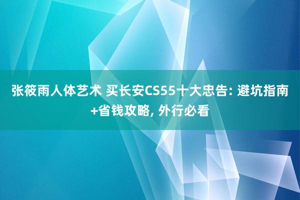 张筱雨人体艺术 买长安CS55十大忠告: 避坑指南+省钱攻略， 外行必看