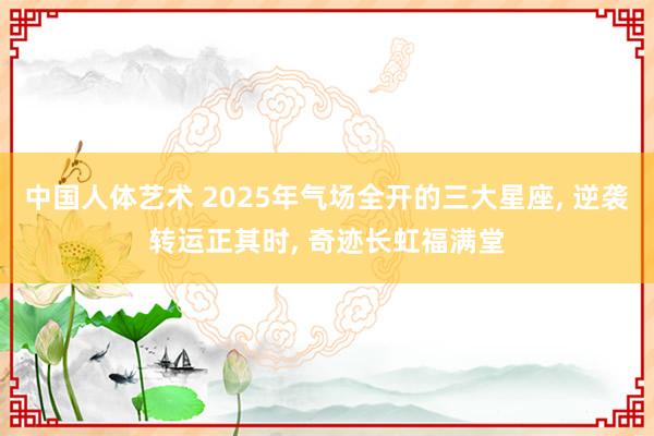 中国人体艺术 2025年气场全开的三大星座， 逆袭转运正其时， 奇迹长虹福满堂