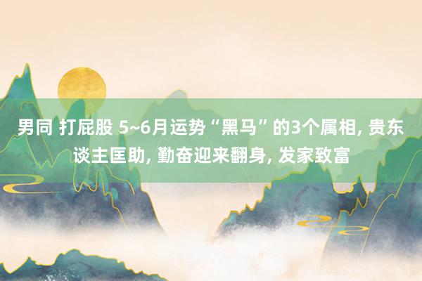 男同 打屁股 5~6月运势“黑马”的3个属相， 贵东谈主匡助， 勤奋迎来翻身， 发家致富