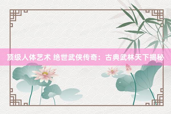 顶级人体艺术 绝世武侠传奇：古典武林天下揭秘