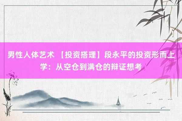 男性人体艺术 【投资搭理】段永平的投资形而上学：从空仓到满仓的辩证想考
