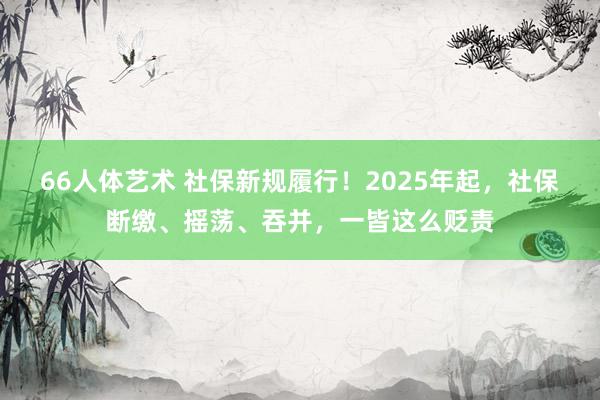 66人体艺术 社保新规履行！2025年起，社保断缴、摇荡、吞并，一皆这么贬责