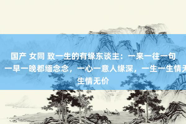 国产 女同 致一生的有缘东谈主：一来一往一句话，一早一晚都缅念念，一心一意人缘深，一生一生情无价