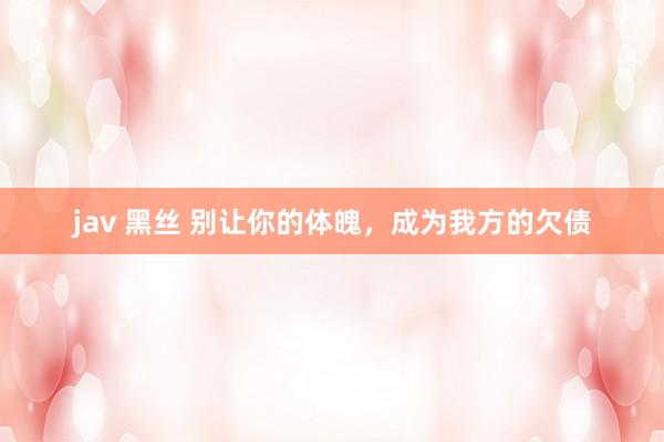 jav 黑丝 别让你的体魄，成为我方的欠债