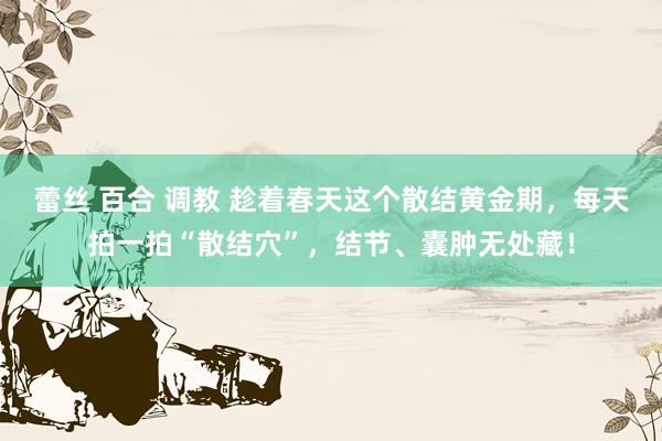 蕾丝 百合 调教 趁着春天这个散结黄金期，每天拍一拍“散结穴”，结节、囊肿无处藏！