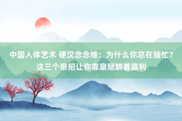 中国人体艺术 硬汉念念维：为什么你总在瞎忙？这三个狠招让你靠禀赋躺着赢利