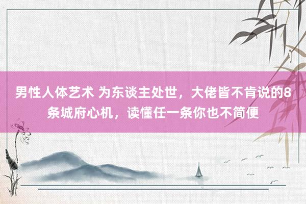 男性人体艺术 为东谈主处世，大佬皆不肯说的8条城府心机，读懂任一条你也不简便