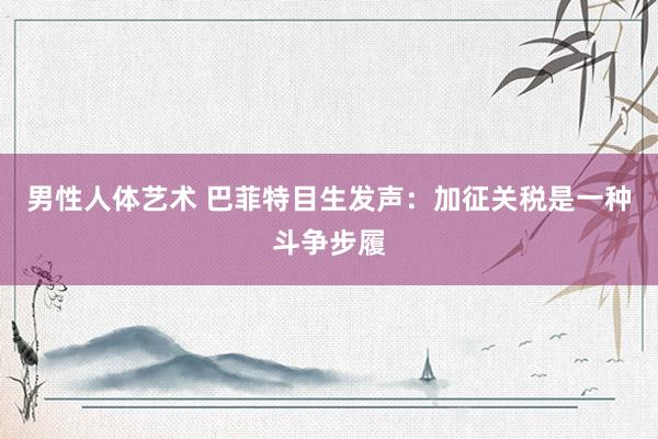 男性人体艺术 巴菲特目生发声：加征关税是一种斗争步履
