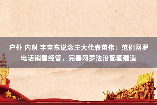 户外 内射 宇宙东说念主大代表苗伟：范例网罗电话销售经管，完善网罗法治配套建造